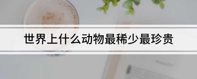 世界上什么动物最稀少最珍贵(图1)